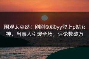 围观太突然！刚刚6080yy登上p站女神，当事人引爆全场，评论数破万