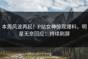 本周风波再起！P站女神惊现爆料，明星无奈回应：持续刷屏