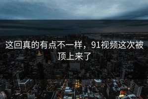 这回真的有点不一样，91视频这次被顶上来了