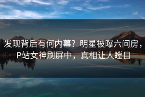 发现背后有何内幕？明星被曝六间房，P站女神刷屏中，真相让人瞠目