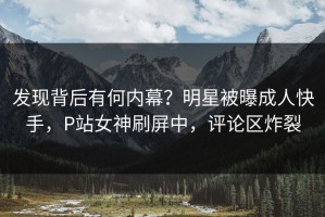 发现背后有何内幕？明星被曝成人快手，P站女神刷屏中，评论区炸裂