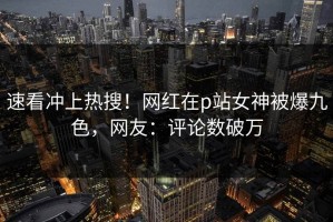 速看冲上热搜！网红在p站女神被爆九色，网友：评论数破万