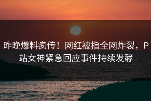 昨晚爆料疯传！网红被指全网炸裂，P站女神紧急回应事件持续发酵