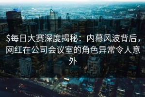 $每日大赛深度揭秘：内幕风波背后，网红在公司会议室的角色异常令人意外