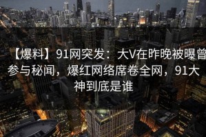 【爆料】91网突发：大V在昨晚被曝曾参与秘闻，爆红网络席卷全网，91大神到底是谁