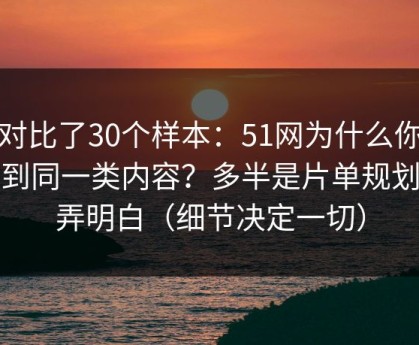 我对比了30个样本：51网为什么你总刷到同一类内容？多半是片单规划没弄明白（细节决定一切）