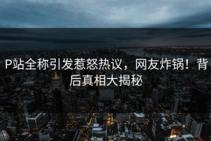 P站全称引发惹怒热议，网友炸锅！背后真相大揭秘