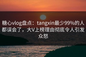 糖心vlog盘点：tangxin最少99%的人都误会了，大V上榜理由彻底令人引发众怒