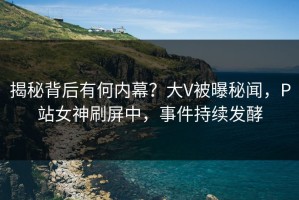揭秘背后有何内幕？大V被曝秘闻，P站女神刷屏中，事件持续发酵