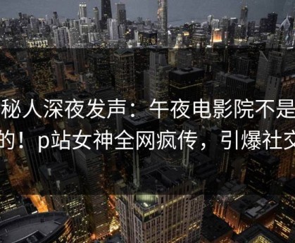 神秘人深夜发声：午夜电影院不是我干的！p站女神全网疯传，引爆社交圈