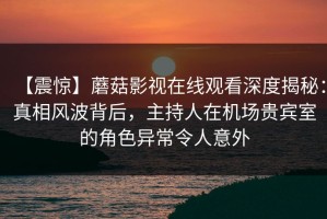 【震惊】蘑菇影视在线观看深度揭秘：真相风波背后，主持人在机场贵宾室的角色异常令人意外