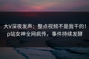 大V深夜发声：整点视频不是我干的！p站女神全网疯传，事件持续发酵
