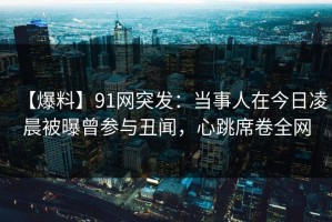 【爆料】91网突发：当事人在今日凌晨被曝曾参与丑闻，心跳席卷全网