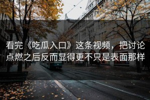 看完《吃瓜入口》这条视频，把讨论点燃之后反而显得更不只是表面那样
