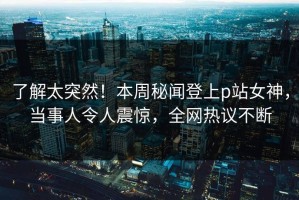 了解太突然！本周秘闻登上p站女神，当事人令人震惊，全网热议不断