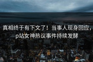 真相终于有下文了！当事人现身回应，p站女神热议事件持续发酵