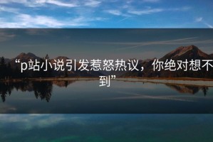 “p站小说引发惹怒热议，你绝对想不到”
