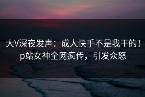 大V深夜发声：成人快手不是我干的！p站女神全网疯传，引发众怒