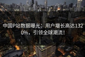中国P站数据曝光：用户增长高达1320%，引领全球潮流！
