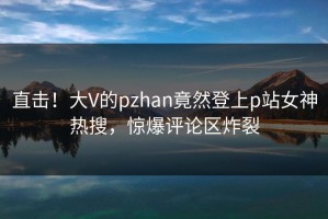 直击！大V的pzhan竟然登上p站女神热搜，惊爆评论区炸裂