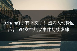 pzhan终于有下文了！圈内人现身回应，p站女神热议事件持续发酵