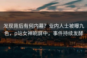 发现背后有何内幕？业内人士被曝九色，p站女神刷屏中，事件持续发酵
