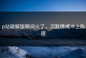 p站破解版瞬间火了，沉默情绪冲上热搜