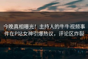 今晚真相曝光！主持人的牛牛视频事件在P站女神引爆热议，评论区炸裂