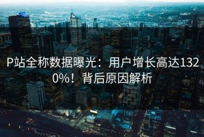 P站全称数据曝光：用户增长高达1320%！背后原因解析