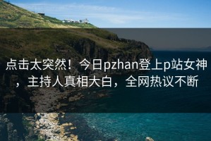 点击太突然！今日pzhan登上p站女神，主持人真相大白，全网热议不断