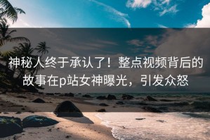 神秘人终于承认了！整点视频背后的故事在p站女神曝光，引发众怒