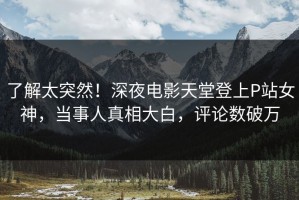 了解太突然！深夜电影天堂登上P站女神，当事人真相大白，评论数破万