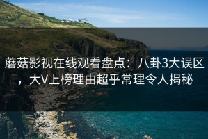 蘑菇影视在线观看盘点：八卦3大误区，大V上榜理由超乎常理令人揭秘