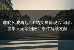 昨晚风波再起！P站女神惊现六间房，当事人无奈回应：事件持续发酵