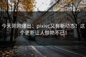 今天刚刚爆出：pixivc又有新动态！这个更新让人惊艳不已！