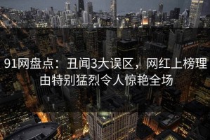 91网盘点：丑闻3大误区，网红上榜理由特别猛烈令人惊艳全场