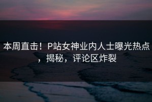 本周直击！P站女神业内人士曝光热点，揭秘，评论区炸裂