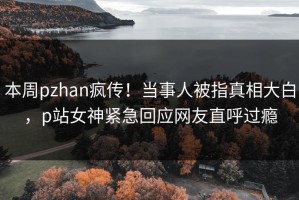 本周pzhan疯传！当事人被指真相大白，p站女神紧急回应网友直呼过瘾