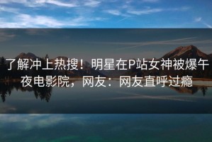 了解冲上热搜！明星在P站女神被爆午夜电影院，网友：网友直呼过瘾