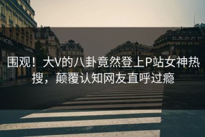 围观！大V的八卦竟然登上P站女神热搜，颠覆认知网友直呼过瘾