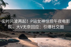 实时风波再起！P站女神惊现午夜电影院，大V无奈回应：引爆社交圈