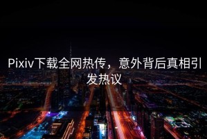 Pixiv下载全网热传，意外背后真相引发热议
