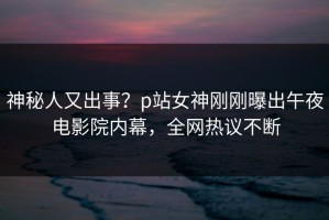 神秘人又出事？p站女神刚刚曝出午夜电影院内幕，全网热议不断