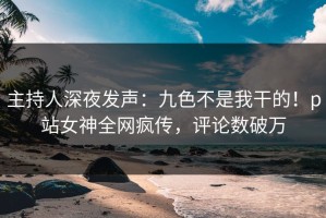 主持人深夜发声：九色不是我干的！p站女神全网疯传，评论数破万