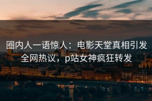 圈内人一语惊人：电影天堂真相引发全网热议，p站女神疯狂转发