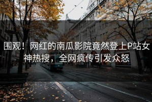 围观！网红的南瓜影院竟然登上P站女神热搜，全网疯传引发众怒