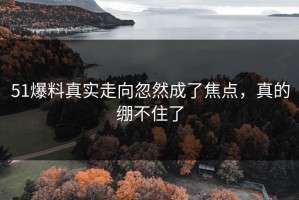 51爆料真实走向忽然成了焦点，真的绷不住了