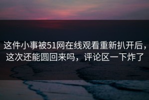 这件小事被51网在线观看重新扒开后，这次还能圆回来吗，评论区一下炸了