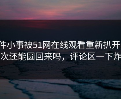 这件小事被51网在线观看重新扒开后，这次还能圆回来吗，评论区一下炸了