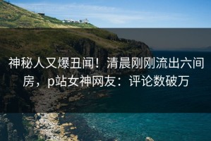 神秘人又爆丑闻！清晨刚刚流出六间房，p站女神网友：评论数破万